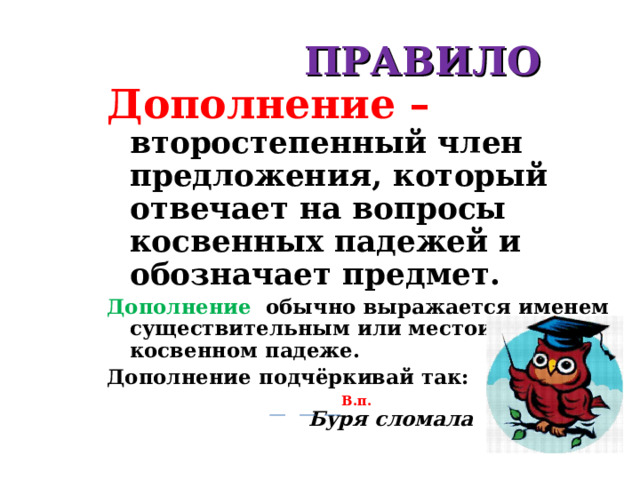  ПРАВИЛО Дополнение – второстепенный член предложения, который отвечает на вопросы косвенных падежей и обозначает предмет. Дополнение обычно выражается именем существительным или местоимением в косвенном падеже. Дополнение  подчёркивай так:    В.п. Буря сломала осину.  