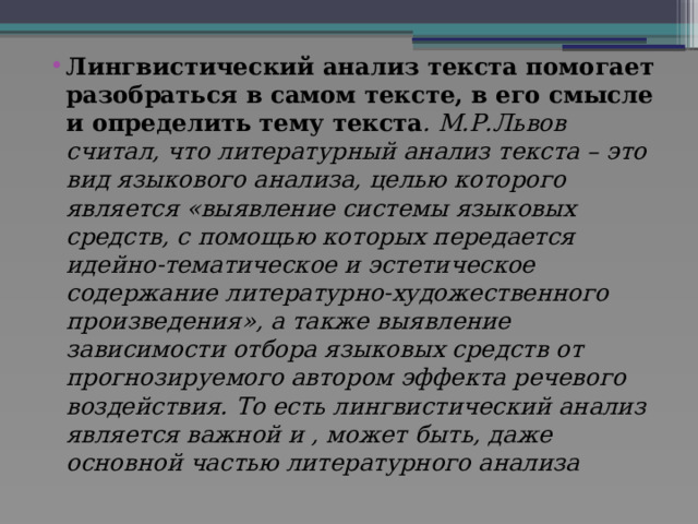 Лингвистический анализ текста помогает разобраться в самом тексте, в его смысле и определить тему текста . М.Р.Львов считал, что литературный анализ текста – это вид языкового анализа, целью которого является «выявление системы языковых средств, с помощью которых передается идейно-тематическое и эстетическое содержание литературно-художественного произведения», а также выявление зависимости отбора языковых средств от прогнозируемого автором эффекта речевого воздействия. То есть лингвистический анализ является важной и , может быть, даже основной частью литературного анализа 