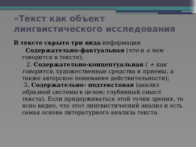 « Текст как объект лингвистического исследования В тексте скрыто три вида информации  Содержательно-фактуальная ( что и о чем говорится в тексте);  2. Содержательно-концептуальная ( + как говорится , художественные средства и приемы, а также авторское понимание действительности);  3 . Содержательно- подтекстовая (анализ образной системы в целом; глубинный смысл текста). Если придерживаться этой точки зрения, то ясно видно, что этот лингвистический анализ и есть самая основа литературного анализа текста.    