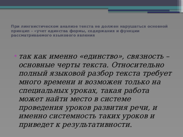 При лингвистическом анализе текста не должен нарушаться основной принцип – «учет единства формы, содержания и функции рассматриваемого языкового явления   так как именно «единство», связность – основные черты текста. Относительно полный языковой разбор текста требует много времени и возможен только на специальных уроках, такая работа может найти место в системе проведения уроков развития речи, и именно системность таких уроков и приведет к результативности . 