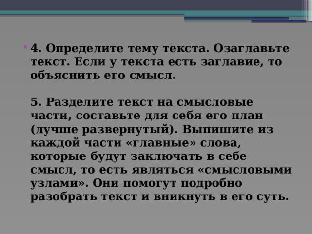 4. Определите тему текста. Озаглавьте текст. Если у текста есть заглавие, то объяснить его смысл.   5. Разделите текст на смысловые части, составьте для себя его план (лучше развернутый). Выпишите из каждой части «главные» слова, которые будут заключать в себе смысл, то есть являться «смысловыми узлами». Они помогут подробно разобрать текст и вникнуть в его суть.   