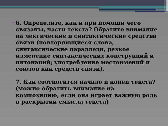 6. Определите, как и при помощи чего связаны, части текста? Обратите внимание на лексические и синтаксические средства связи (повторяющиеся слова, синтаксические параллели, резкое изменение синтаксических конструкций и интонаций; употребление местоимений и союзов как средств связи).   7. Как соотносится начало и конец текста? (можно обратить внимание на композицию, если она играет важную роль в раскрытии смысла текста)    