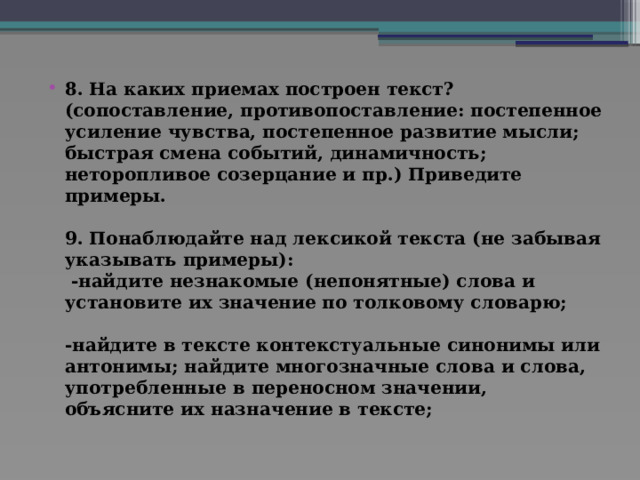 8. На каких приемах построен текст? (сопоставление, противопоставление: постепенное усиление чувства, постепенное развитие мысли; быстрая смена событий, динамичность; неторопливое созерцание и пр.) Приведите примеры.   9. Понаблюдайте над лексикой текста (не забывая указывать примеры):  -найдите незнакомые (непонятные) слова и установите их значение по толковому словарю;   -найдите в тексте контекстуальные синонимы или антонимы; найдите многозначные слова и слова, употребленные в переносном значении, объясните их назначение в тексте;    