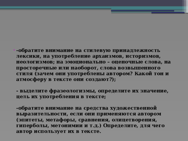 -обратите внимание на стилевую принадлежность лексики, на употребление архаизмов, историзмов, неологизмов; на эмоционально – оценочные слова, на просторечные или наоборот, слова возвышенного стиля (зачем они употреблены автором? Какой тон и атмосферу в тексте они создают?);   - выделите фразеологизмы, определите их значение, цель их употребления в тексте;   -обратите внимание на средства художественной выразительности, если они применяются автором (эпитеты, метафоры, сравнения, олицетворения, гиперболы, метонимии и т.д.) Определите, для чего автор использует их в тексте. 