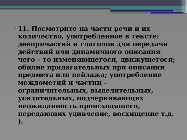 11. Посмотрите на части речи и их количество, употребленное в тексте: деепричастий и глаголов для передачи действий или динамичного описания чего – то изменяющегося, движущегося; обилие прилагательных при описании предмета или пейзажа; употребление междометий и частиц – ограничительных, выделительных, усилительных, подчеркивающих неожиданность происходящего, передающих удивление, восхищение т.д. ).   