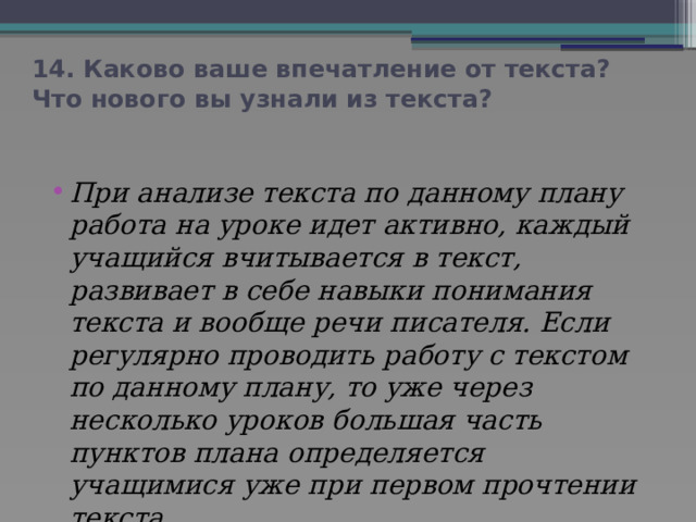 14. Каково ваше впечатление от текста? Что нового вы узнали из текста? При анализе текста по данному плану работа на уроке идет активно, каждый учащийся вчитывается в текст, развивает в себе навыки понимания текста и вообще речи писателя. Если регулярно проводить работу с текстом по данному плану, то уже через несколько уроков большая часть пунктов плана определяется учащимися уже при первом прочтении текста. 