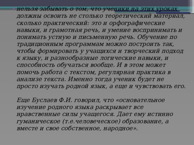 нельзя забывать о том, что ученики на этих уроках должны освоить не столько теоретический материал, сколько практический: это и орфографические навыки, и грамотная речь, и умение воспринимать и понимать устную и письменную речь. Обучение по традиционным программам можно построить так, чтобы формировать у учащихся и творческий подход к языку, и разнообразные логические навыки, и способность обучаться вообще. И в этом может помочь работа с текстом, регулярная практика в анализе текста. Именно тогда ученик будет не просто изучать родной язык, а еще и чувствовать его.   Еще Буслаев Ф.И. говорил, что «основательное изучение родного языка раскрывает все нравственные силы учащегося. Дает ему истинно гуманическое (т.е.человеческое) образование, а вместе и свое собственное, народное».   