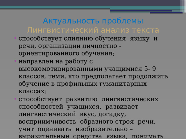 Актуальность проблемы  Лингвистический анализ текста   способствует слиянию обучения языку и речи, организации личностно - ориентированного обучения; направлен на работу с высокомотивированными учащимися 5- 9 классов, теми, кто предполагает продолжить обучение в профильных гуманитарных классах; способствует развитию лингвистических способностей учащихся, развивает лингвистический вкус, догадку, восприимчивость образного строя речи, учит оценивать изобразительно – выразительные средства языка, понимать эстетическую ценность художественного произведения 