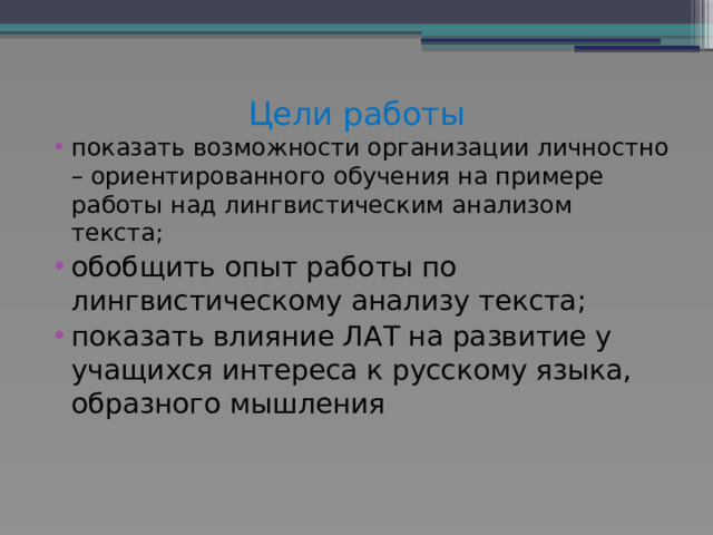 Цели работы   показать возможности организации личностно – ориентированного обучения на примере работы над лингвистическим анализом текста; обобщить опыт работы по лингвистическому анализу текста; показать влияние ЛАТ на развитие у учащихся интереса к русскому языка, образного мышления 
