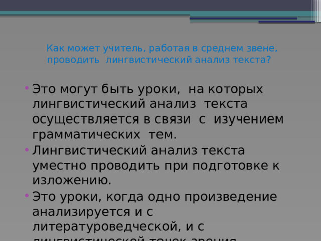  Как может учитель, работая в среднем звене, проводить лингвистический анализ текста?    Это могут быть уроки, на которых лингвистический анализ текста осуществляется в связи с изучением грамматических тем. Лингвистический анализ текста уместно проводить при подготовке к изложению. Это уроки, когда одно произведение анализируется и с литературоведческой, и с лингвистической точек зрения. 
