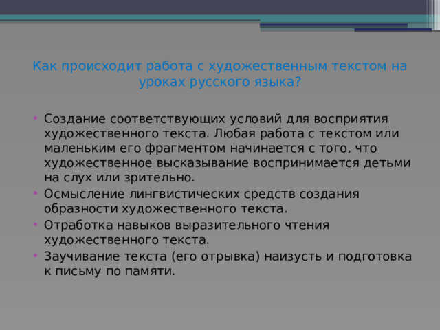 Как происходит работа с художественным текстом на уроках русского языка?   Создание соответствующих условий для восприятия художественного текста. Любая работа с текстом или маленьким его фрагментом начинается с того, что художественное высказывание воспринимается детьми на слух или зрительно. Осмысление лингвистических средств создания образности художественного текста. Отработка навыков выразительного чтения художественного текста. Заучивание текста (его отрывка) наизусть и подготовка к письму по памяти. 