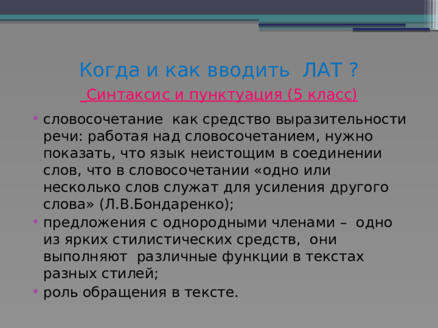 Когда и как вводить ЛАТ ?   Синтаксис и пунктуация (5 класс) словосочетание как средство выразительности речи: работая над словосочетанием, нужно показать, что язык неистощим в соединении слов, что в словосочетании «одно или несколько слов служат для усиления другого слова» (Л.В.Бондаренко); предложения с однородными членами – одно из ярких стилистических средств, они выполняют различные функции в текстах разных стилей; роль обращения в тексте. 