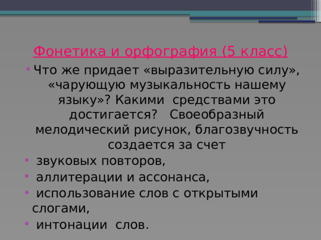 Фонетика и орфография (5 класс)   Что же придает «выразительную силу», «чарующую музыкальность нашему языку»? Какими средствами это достигается? Своеобразный мелодический рисунок, благозвучность создается за счет  звуковых повторов,  аллитерации и ассонанса,  использование слов с открытыми слогами,  интонации слов.  