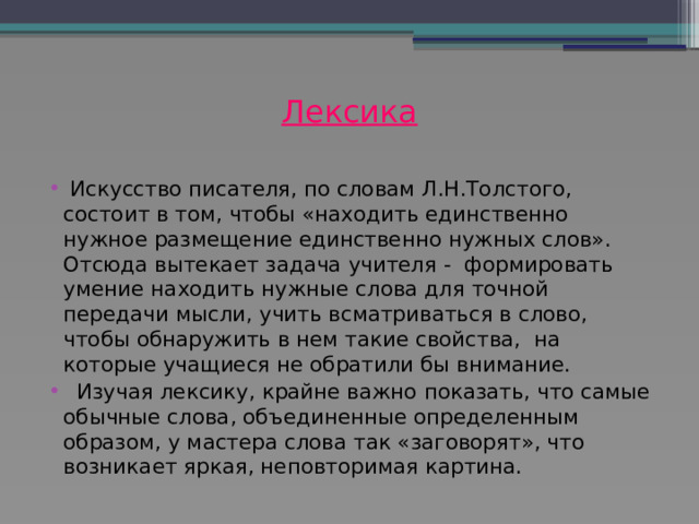 Лексика    Искусство писателя, по словам Л.Н.Толстого, состоит в том, чтобы «находить единственно нужное размещение единственно нужных слов».  Отсюда вытекает задача учителя - формировать умение находить нужные слова для точной передачи мысли, учить всматриваться в слово, чтобы обнаружить в нем такие свойства, на которые учащиеся не обратили бы внимание.  Изучая лексику, крайне важно показать, что самые обычные слова, объединенные определенным образом, у мастера слова так «заговорят», что возникает яркая, неповторимая картина. 