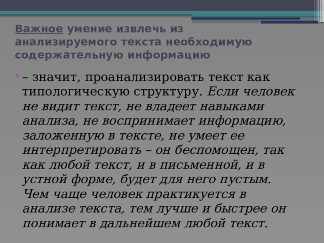 Важное умение извлечь из анализируемого текста необходимую содержательную информацию – значит, проанализировать текст как типологическую структуру . Если человек не видит текст, не владеет навыками анализа, не воспринимает информацию, заложенную в тексте, не умеет ее интерпретировать – он беспомощен, так как любой текст, и в письменной, и в устной форме, будет для него пустым. Чем чаще человек практикуется в анализе текста, тем лучше и быстрее он понимает в дальнейшем любой текст. 