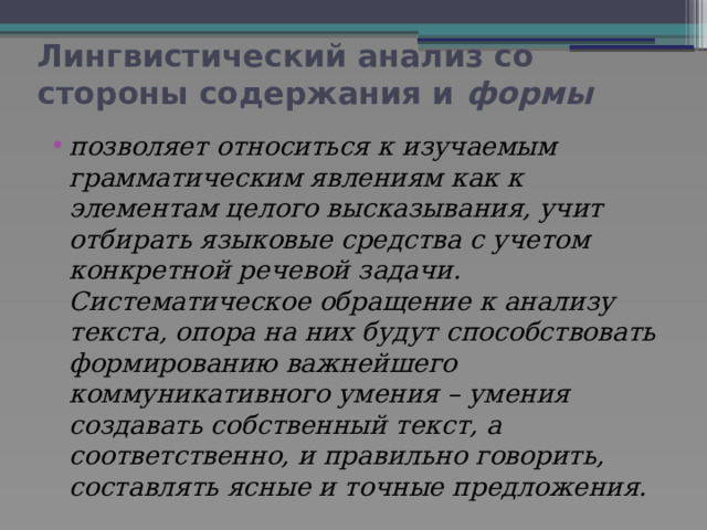 Лингвистический анализ со стороны содержания и формы позволяет относиться к изучаемым грамматическим явлениям как к элементам целого высказывания, учит отбирать языковые средства с учетом конкретной речевой задачи. Систематическое обращение к анализу текста, опора на них будут способствовать формированию важнейшего коммуникативного умения – умения создавать собственный текст, а соответственно, и правильно говорить, составлять ясные и точные предложения. 
