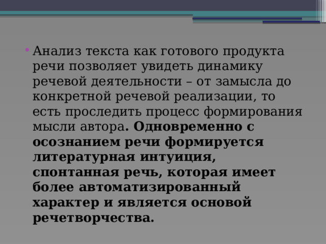 Анализ текста как готового продукта речи позволяет увидеть динамику речевой деятельности – от замысла до конкретной речевой реализации, то есть проследить процесс формирования мысли автора . Одновременно с осознанием речи формируется литературная интуиция, спонтанная речь, которая имеет более автоматизированный характер и является основой речетворчества. 