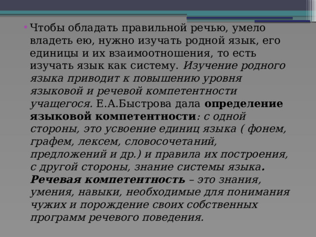 Чтобы обладать правильной речью, умело владеть ею, нужно изучать родной язык, его единицы и их взаимоотношения, то есть изучать язык как систему. Изучение родного языка приводит к повышению уровня языковой и речевой компетентности учащегося. Е.А.Быстрова дала определение языковой компетентности : с одной стороны, это усвоение единиц языка ( фонем, графем, лексем, словосочетаний, предложений и др.) и правила их построения, с другой стороны, знание системы языка . Речевая компетентность – это знания, умения, навыки, необходимые  для понимания чужих и порождение своих собственных программ речевого поведения. 