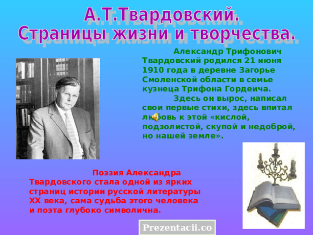  Александр Трифонович Твардовский родился 21 июня 1910 года в деревне Загорье Смоленской области в семье кузнеца Трифона Гордеича.  Здесь он вырос, написал свои первые стихи, здесь впитал любовь к этой «кислой, подзолистой, скупой и недоброй, но нашей земле».                            Поэзия Александра Твардовского стала одной из ярких страниц истории русской литературы XX века, сама судьба этого человека и поэта глубоко символична. Prezentacii.com 