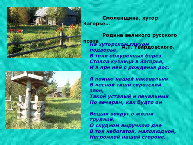  Смоленщина, хутор Загорье…   Родина великого русского поэта   А.Т. Твардовского.     На хуторском глухом подворье,  В тени обкуренных берёз  Стояла кузница в Загорье,  И я при ней с рожденья рос.   Я помню нашей наковальни  В лесной тиши сиротский звон,  Такой усталый и печальный  По вечерам, как будто он   Вещал вокруг о жизни трудной,  О скудном выручкою дне  В той небогатой, малолюдной,  Негромкой нашей стороне. 