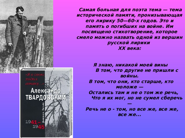 Самая больная для поэта тема — тема исторической памяти, пронизывающая его лирику 50—60-х го­дов. Это и память о погибших на войне. Им посвящено стихотворение, которое смело можно назвать одной из вершин русской лирики XX века:   Я знаю, никакой моей вины          В том, что другие не пришли с войны.   В том, что они, кто старше, кто моложе —      Остались там и не о том же речь,          Что я их мог, но не сумел сберечь —    Речь не о - том, но все же, все же, все же... 