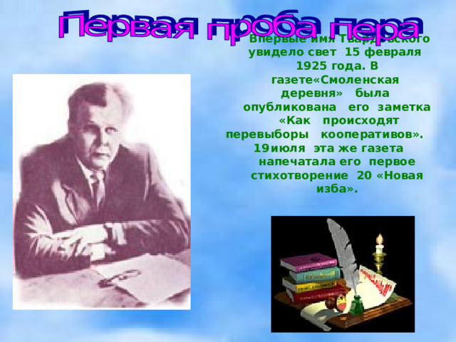  Впервые имя Твардовского увидело свет 15 февраля 1925 года. В газете«Смоленская деревня» была опубликована его заметка «Как происходят перевыборы кооперативов». июля эта же газета напечатала его первое стихотворение 20 «Новая изба». 