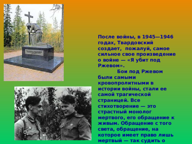 После войны, в 1945—1946 годах, Твардовский создает, пожалуй, самое сильное свое произведение о войне — «Я убит под Ржевом».  Бои под Ржевом были самыми кровопролитными в истории войны, стали ее самой трагической страницей. Все стихотворение — это страстный монолог мертвого, его обращение к живым. Обращение с того света, обращение, на которое имеет право лишь мертвый — так судить о живых, так строго требовать от них ответа.  