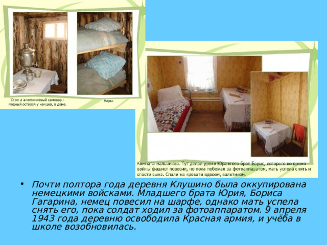 Почти полтора года деревня Клушино была оккупирована немецкими войсками. Младшего брата Юрия, Бориса Гагарина, немец повесил на шарфе, однако мать успела снять его, пока солдат ходил за фотоаппаратом. 9 апреля 1943 года деревню освободила Красная армия, и учёба в школе возобновилась. 