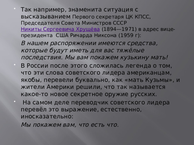 Так например, знаменита ситуация с высказыванием Первого секретаря ЦК КПСС, Председателя Совета Министров СССР  Никиты Сергеевича Хрущёва  (1894—1971) в адрес вице-президента США Ричарда Никсона (1959 г):  В нашем распоряжении имеются средства, которые будут иметь для вас тяжёлые последствия. Мы вам покажем кузькину мать! В России после этого сложилась легенда о том, что эти слова советского лидера американцам, якобы, перевели буквально, как «мать Кузьмы», и жители Америки решили, что так называется какое-то новое секретное оружие русских.  На самом деле переводчик советского лидера перевёл это выражение, естественно, иносказательно:  Мы покажем вам, что есть что.    