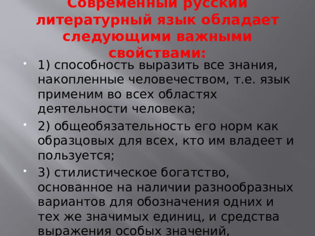 Современный русский литературный язык обладает следующими важными свойствами:   1) способность выразить все знания, накопленные человечеством, т.е. язык применим во всех областях деятельности человека; 2) общеобязательность его норм как образцовых для всех, кто им владеет и пользуется; 3) стилистическое богатство, основанное на наличии разнообразных вариантов для обозначения одних и тех же значимых единиц, и средства выражения особых значений, уместных только в определённых речевых ситуациях. 