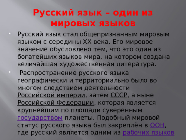 Русский язык – один из мировых языков Русский язык стал общепризнанным мировым языком с середины ХХ века. Его мировое значение обусловлено тем, что это один из богатейших языков мира, на котором создана величайшая художественная литература.   Распространение русского языка географически и территориально было во многом следствием деятельности  Российской империи , затем  СССР , а ныне  Российской Федерации , которая является крупнейшим по площади суверенным  государством планеты. Подобный мировой статус русского языка был закреплён в  ООН , где русский является одним из  рабочих языков 