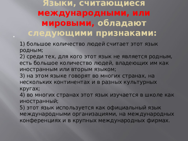 Языки, считающиеся международными, или мировыми, обладают следующими признаками:     1) большое количество людей считает этот язык родным;  2) среди тех, для кого этот язык не является родным, есть большое количество людей, владеющих им как иностранным или вторым языком;  3) на этом языке говорят во многих странах, на нескольких континентах и в разных культурных кругах;  4) во многих странах этот язык изучается в школе как иностранный;   5) этот язык используется как официальный язык международными организациями, на международных конференциях и в крупных международных фирмах. 