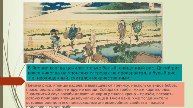 В Японии всегда ценился только белый, очищенный рис. Дикий рис вовсе никогда на японских островах не произрастал, а бурый рис, т.е. неочищенный, считался некачественным. Помимо риса, японцы издревле выращивают гречиху, несколько видов бобов, просо, редис дайкон и другие овощи. Собирают грибы, мхи и корнеплоды. Знаменитый соус васаби делают из корня речного хрена – причём, готовить острую приправу японцы научились еще в 14-ом веке. Уже тогда жители островов оценили его превосходные антимикробные свойства – васаби подавали к сырой рыбе. 