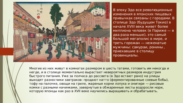 В эпоху Эдо все революционные изменения в японских пищевых привычках связаны с городами. В столице Эдо (будущем Токио) в начале XVIII века живет более миллиона человек (в Париже — в два раза меньше), это самый большой мегаполис в мире, и треть горожан — неженатые мужчины: самураи, ронины , приехавшие в столицу провинциалы. Многие из них живут в комнатах разме­ром в шесть татами, готовить им некогда и негде, и в столице моментально вырастает невероятных размеров индустрия быстрого питания. Уже за полчаса до рассвета (в Эдо встают рано) на улицы выходят разносчики завтраков: про­дают натто (ферментированные соевые бобы), тофу на палочке, овощи на гриле, жареные корни лопуха и онигири — рисовые комки с разными начин­ками, завернутые в обжаренные листы водоросли нори, которую японцы как раз в XVII веке научились выращивать и обрабатывать. 