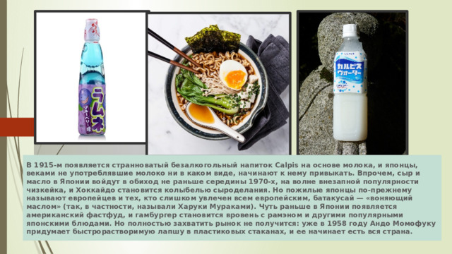 В 1915-м появляется странноватый безалкогольный напиток Calpis на основе молока, и японцы, веками не употреблявшие молоко ни в каком виде, начи­нают к нему привыкать. Впрочем, сыр и масло в Японии войдут в обиход не рань­ше середины 1970-х, на волне внезапной популярности чизкейка, и Хок­кайдо становится колыбелью сыроделания. Но пожилые японцы по-прежнему называют европейцев и тех, кто слишком увлечен всем европейским, батаку­сай — «воняющий маслом» (так, в частности, называли Харуки Мураками). Чуть раньше в Японии появляется американский фастфуд, и гамбургер ста­новится вровень с рамэном и другими популярными японскими блюдами. Но полностью захватить рынок не получится: уже в 1958 году Андо Момофуку придумает быстрорастворимую лапшу в пластиковых стаканах, и ее начинает есть вся страна. 