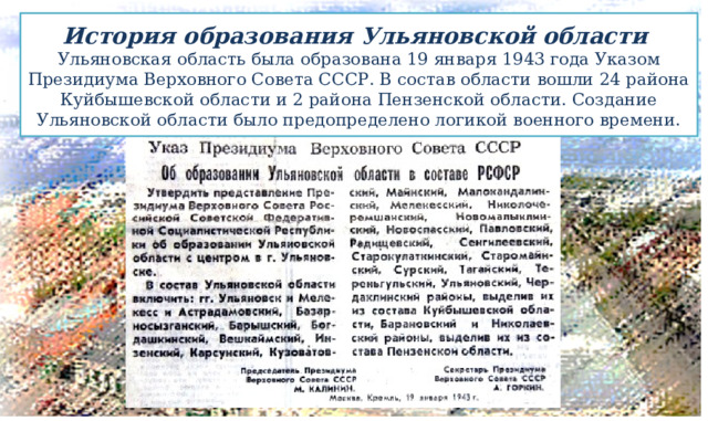 История образования Ульяновской области  Ульяновская область была образована 19 января 1943 года Указом Президиума Верховного Совета СССР. В состав области вошли 24 района Куйбышевской области и 2 района Пензенской области. Создание Ульяновской области было предопределено логикой военного времени. 