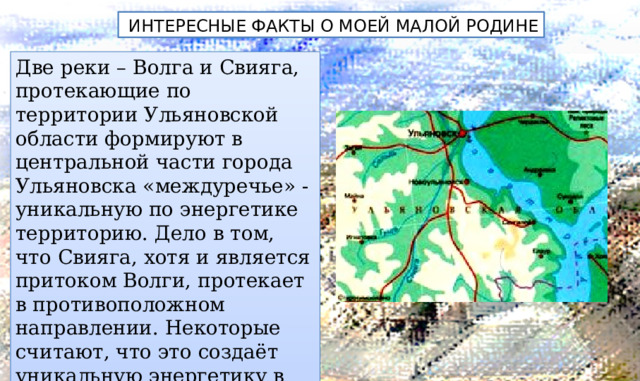  ИНТЕРЕСНЫЕ ФАКТЫ О МОЕЙ МАЛОЙ РОДИНЕ Две реки – Волга и Свияга, протекающие по территории Ульяновской области формируют в центральной части города Ульяновска «междуречье» - уникальную по энергетике территорию. Дело в том, что Свияга, хотя и является притоком Волги, протекает в противоположном направлении. Некоторые считают, что это создаёт уникальную энергетику в городе. 