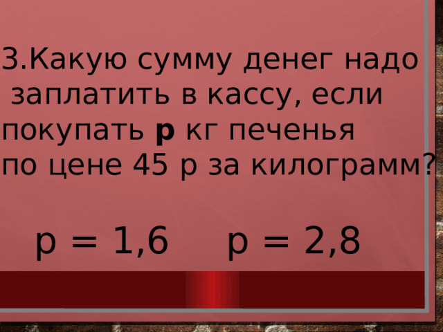 3.Какую сумму денег надо  заплатить в кассу, если покупать р кг печенья по цене 45 р за килограмм? р = 1,6 р = 2,8 