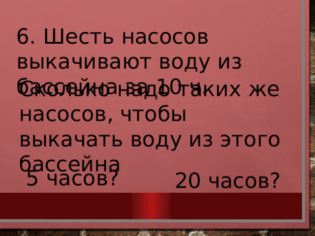 6. Шесть насосов выкачивают воду из бассейна за 10 ч. Сколько надо таких же насосов, чтобы выкачать воду из этого бассейна 5 часов? 20 часов? 