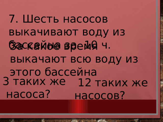 7. Шесть насосов выкачивают воду из бассейна за 10 ч. За какое время выкачают всю воду из этого бассейна 3 таких же  насоса?  12 таких же насосов? 