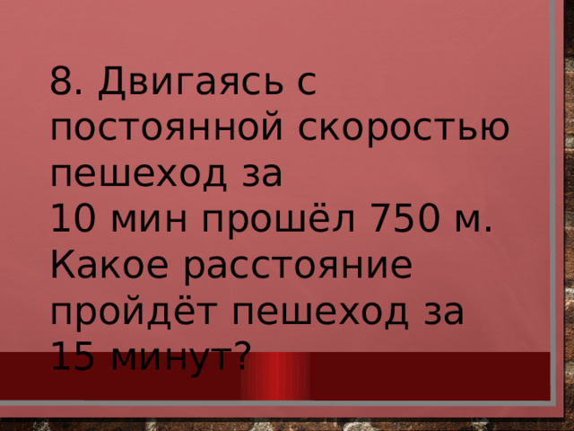 8. Двигаясь с постоянной скоростью пешеход за 10 мин прошёл 750 м. Какое расстояние пройдёт пешеход за 15 минут? 