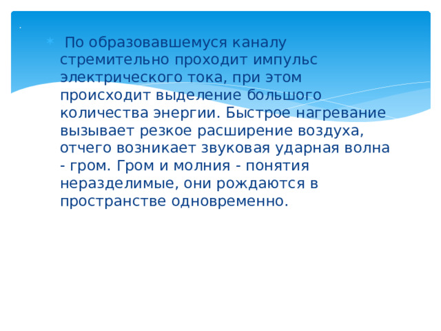 .     По образовавшемуся каналу стремительно проходит импульс электрического тока, при этом происходит выделение большого количества энергии. Быстрое нагревание вызывает резкое расширение воздуха, отчего возникает звуковая ударная волна - гром. Гром и молния - понятия неразделимые, они рождаются в пространстве одновременно. 