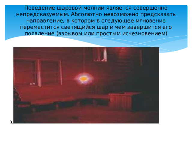 Поведение шаровой молнии является совершенно непредсказуемым. Абсолютно невозможно предсказать направление, в котором в следующее мгновение переместится светящийся шар и чем завершится его появление (взрывом или простым исчезновением) 