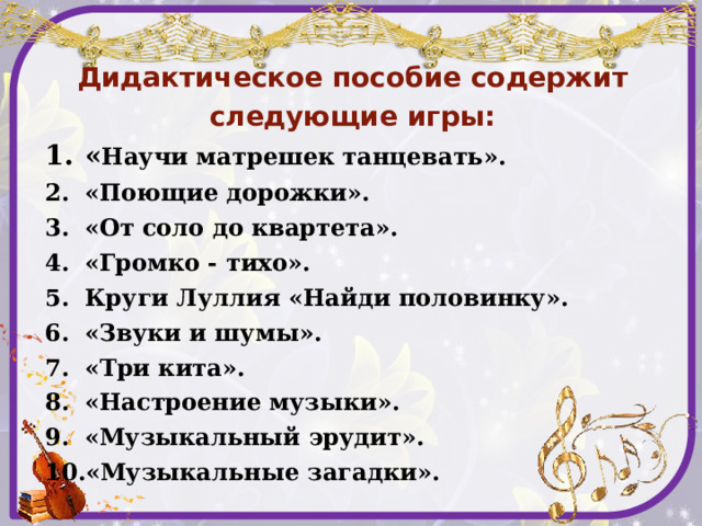   Дидактическое пособие содержит следующие игры: « Научи матрешек танцевать». «Поющие дорожки». «От соло до квартета». «Громко - тихо». Круги Луллия «Найди половинку». «Звуки и шумы». «Три кита». «Настроение музыки». «Музыкальный эрудит». «Музыкальные загадки».   