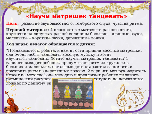 «Научи матрешек танцевать» Цель:  развитие звуковысотного, тембрового слуха, чувства ритма. Игровой материал: 4 плоскостные матрешки разного цвета, кружочки на липучках разной величины большие – длинные звуки, маленькие – короткие звуки, деревянные ложки. Ход игры: педагог обращается к детям: “ Познакомьтесь, ребята, к нам в гости пришли веселые матрешки, они очень любят танцевать веселую музыку и хотят  научиться танцевать. Хотите научит матрешек танцевать? 1 вариант: выходит ребенок, придумывает ритм из кружочков больших и маленьких, остальные дети стараются запомнить и повторить ритм на деревянных ложках. 2 вариант: муз.руководитель играет на металлофоне мелодию и предлагает ребенку выложить ритмический рисунок, а другому ребенку отстучать на деревянных ложках по данному ритмическому рисунку.   