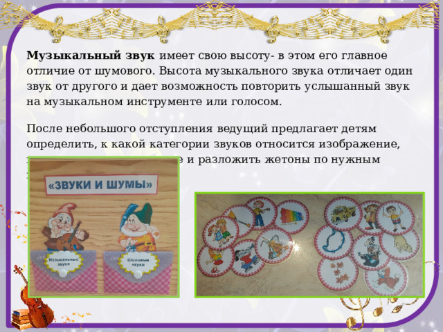 «Звуки и шумы» Цель:  знакомство с миром звуков, формирование навыков внимательного восприятия окружающего мира. Материал: карточки с изображением различных видов звуков: шумовых и музыкальных, 2 кармашка. Ход игры:  Педагог:  Мир вокруг нас наполнен разнообразными звуками, которые делятся на две категории: шумовые и музыкальные. Шумовые звуки - это шелест листвы, шум прибоя, дождя, стук, скрип, шорох и т.д. У шумовых звуков нет точной высоты и воспроизвести в точности как шумит дождь или журчит ручей мы не можем ни голосом, ни с помощью музыкальных инструментов. Шум и есть шум. А вот в музыке основное значение имеют музыкальные звуки, хотя используются и шумовые, но они создаются при помощи ударных инструментов для того, чтобы изобразить в музыке какой-либо звуковой эффект. Для того чтобы показать как течет ручей, или гремит гром используют шумовые инструменты: трещотки, барабаны, тарелки, ложки. Шелест деревьев могут изобразить маракасы и т.д.   