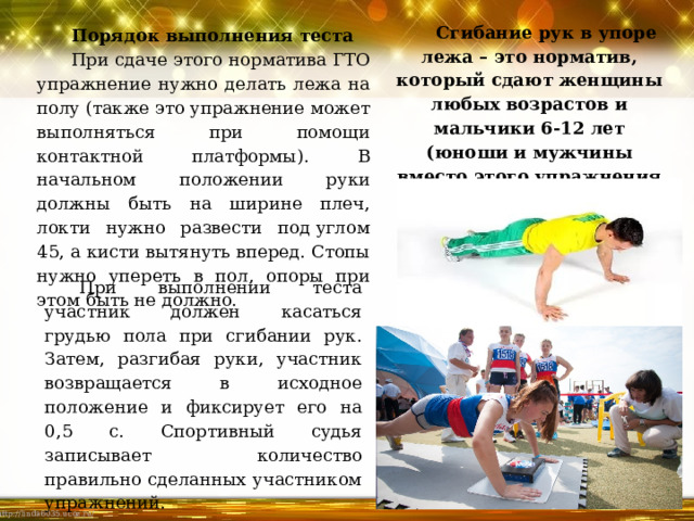 Сгибание рук в упоре лежа – это норматив, который сдают женщины любых возрастов и мальчики 6-12 лет (юноши и мужчины вместо этого упражнения делают подтягивания). Порядок выполнения теста При сдаче этого норматива ГТО упражнение нужно делать лежа на полу (также это упражнение может выполняться при помощи контактной платформы). В начальном положении руки должны быть на ширине плеч, локти нужно развести под углом 45, а кисти вытянуть вперед. Стопы нужно упереть в пол, опоры при этом быть не должно. При выполнении теста участник должен касаться грудью пола при сгибании рук. Затем, разгибая руки, участник возвращается в исходное положение и фиксирует его на 0,5 с. Спортивный судья записывает количество правильно сделанных участником упражнений. 