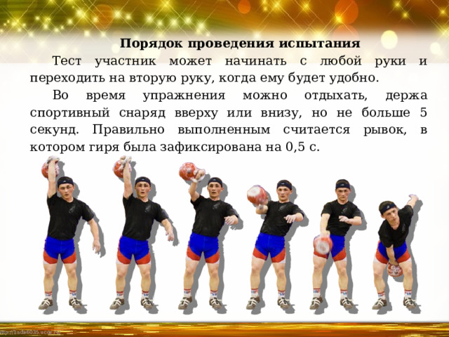 Порядок проведения испытания Тест участник может начинать с любой руки и переходить на вторую руку, когда ему будет удобно. Во время упражнения можно отдыхать, держа спортивный снаряд вверху или внизу, но не больше 5 секунд. Правильно выполненным считается рывок, в котором гиря была зафиксирована на 0,5 с. 