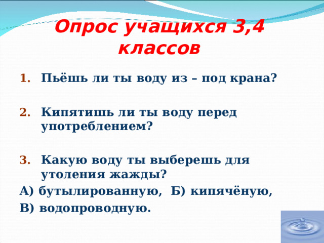 Опрос учащихся 3,4 классов Пьёшь ли ты воду из – под крана?  Кипятишь ли ты воду перед употреблением?  Какую воду ты выберешь для утоления жажды? А) бутылированную, Б) кипячёную, В) водопроводную. 