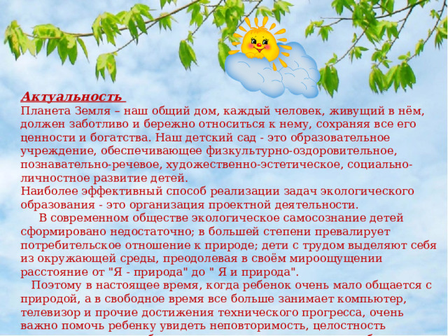 Актуальность   Планета Земля – наш общий дом, каждый человек, живущий в нём, должен заботливо и бережно относиться к нему, сохраняя все его ценности и богатства. Наш детский сад - это образовательное учреждение, обеспечивающее физкультурно-оздоровительное, познавательно-речевое, художественно-эстетическое, социально-личностное развитие детей. Наиболее эффективный способ реализации задач экологического образования - это организация проектной деятельности.   В современном обществе экологическое самосознание детей сформировано недостаточно; в большей степени превалирует потребительское отношение к природе; дети с трудом выделяют себя из окружающей среды, преодолевая в своём мироощущении расстояние от 
